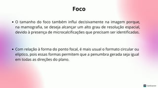 Foco
O tamanho do foco também influi decisivamente na imagem porque,
na mamografia, se deseja alcançar um alto grau de resolução espacial,
devido à presença de microcalcificações que precisam ser identificadas.
Com relação à forma do ponto focal, é mais usual o formato circular ou
elíptico, pois essas formas permitem que a penumbra gerada seja igual
em todas as direções do plano.
 