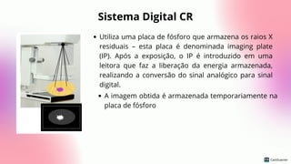 Sistema Digital CR
Utiliza uma placa de fósforo que armazena os raios X
residuais – esta placa é denominada imaging plate
(IP). Após a exposição, o IP é introduzido em uma
leitora que faz a liberação da energia armazenada,
realizando a conversão do sinal analógico para sinal
digital.
A imagem obtida é armazenada temporariamente na
placa de fósforo
 