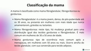 Classificação da mama
A mama é classificada como mama fibroglandular, fibrogordurosa ou
gordurosa.
Mama fibroglandular: é a mama jovem, densa, do pós-puberdade até
os 30 anos, ou presente em mulheres com mais idade que nunca
amamentaram, grávidas ou lactantes.
Mama fibrogordurosa: neste tipo, há mudança gradual para uma
distribuição igual dos tecidos gorduroso e fibroglandular. É mais
comum em mulheres de 30 a 50 anos de idade.
Mama gordurosa: tipo de ocorrência mais comum após a
menopausa, em mulheres com 50 anos ou mais. Ocorre atrofia do
tecido glandular, com sua conversão para tecido adiposo.
 