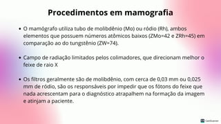 Procedimentos em mamografia
O mamógrafo utiliza tubo de molibdênio (Mo) ou ródio (Rh), ambos
elementos que possuem números atômicos baixos (ZMo=42 e ZRh=45) em
comparação ao do tungstênio (ZW=74).
Campo de radiação limitados pelos colimadores, que direcionam melhor o
feixe de raio X
Os filtros geralmente são de molibdênio, com cerca de 0,03 mm ou 0,025
mm de ródio, são os responsáveis por impedir que os fótons do feixe que
nada acrescentam para o diagnóstico atrapalhem na formação da imagem
e atinjam a paciente.
 