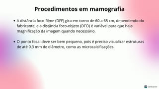 Procedimentos em mamografia
A distância foco-filme (DFF) gira em torno de 60 a 65 cm, dependendo do
fabricante, e a distância foco-objeto (DFO) é variável para que haja
magnificação da imagem quando necessário.
O ponto focal deve ser bem pequeno, pois é preciso visualizar estruturas
de até 0,3 mm de diâmetro, como as microcalcificações.
 