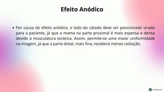 Efeito Anódico
Por causa do efeito anódico, o lado do cátodo deve ser posicionado virado
para a paciente, já que a mama na parte proximal é mais espessa e densa
devido à musculatura torácica. Assim, permite-se uma maior uniformidade
na imagem, já que a parte distal, mais fina, receberá menos radiação.
 