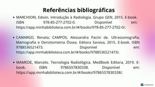 MARCHIORI, Edson. Introdução à Radiologia. Grupo GEN, 2015. E-book.
ISBN 978-85-277-2702-0. Disponível em:
https://app.minhabiblioteca.com.br/#/books/978-85-277-2702-0/.
Referências bibliográficas
CAMARGO, Renato; CAMPOS, Alessandra Pacini de. Ultrassonografia,
Mamografia e Densitometria Óssea. Editora Saraiva, 2015. E-book. ISBN
9788536521473. Disponível em:
https://app.minhabiblioteca.com.br/#/books/9788536521473/.
MAMEDE, Marcelo. Tecnologia Radiológica. MedBook Editora, 2019. E-
book. ISBN 9786557830338. Disponível em:
https://app.minhabiblioteca.com.br/#/books/9786557830338/.
 