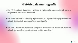 Histórico da mamografia
Em 1913 Albert Salomon, utilizou a radiografia convencional para o
diagnóstico de câncer de mama.
Em 1966 a General Electric (GE) desenvolveu o primeiro equipamento de
raios X dedicado à mamografia, o mamógrafo.
Em 1992 foram introduzidas máquinas que utilizam ródio no tubo de
raios X para melhor penetração no tecido mamário
 