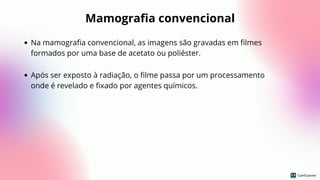Mamografia convencional
Na mamografia convencional, as imagens são gravadas em filmes
formados por uma base de acetato ou poliéster.
Após ser exposto à radiação, o filme passa por um processamento
onde é revelado e fixado por agentes químicos.
 