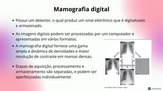 Mamografia digital
Possui um detector, o qual produz um sinal eletrônico que é digitalizado
e armazenado.
As imagens digitais podem ser processadas por um computador e
apresentadas em vários formatos.
A mamografia digital fornece uma gama
ampla e dinâmica de densidades e maior
resolução de contraste em mamas densas.
Etapas de aquisição, processamento e
armazenamento são separadas, e podem ser
aperfeiçoadas individualmente
 