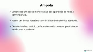 Ampola
Dimensões um pouco menores que dos aparelhos de raios X
convencionais.
Possui um ânodo rotatório com o cátodo de filamento aquecido.
Devido ao efeito anódico, o lado do cátodo deve ser posicionado
virado para a paciente.
 