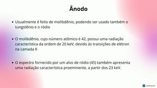 Ânodo
Usualmente é feito de molibdênio, podendo ser usado também o
tungstênio e o ródio
O molibdênio, cujo número atômico é 42, possui uma radiação
característica da ordem de 20 keV, devido às transições de elétron
na camada K
O espectro fornecido por um alvo de ródio (45) também apresenta
uma radiação característica proeminente, a partir dos 23 keV.
 