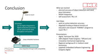 Conclusion
simple to mount
easy integration through midih compatibility
MIDIH Stack
cheap embedded Hardware
Input Output
A human:
- can be highly Integrated to
digital production processes
- can be optimized for best
throughput and quality
What we reached
- planned accuracy of object detection and hand
pose Estimation
- MIDIH Integration
- Self assessment: TRL 3-4
next Steps
- work on action detection accuracy
- (Applied) funding at federal ministry of
education and research “KI4KMU” program to
reach TRL 7
Presentations
- digital Hannover fair 2020
- 18th (Digital) Trade Congress: "Efficient and
innovative mechanical engineering
- Regional workgroup KI in medium-sized
businesses
- (applied) Embedded Software Engineering
Congress digital
 