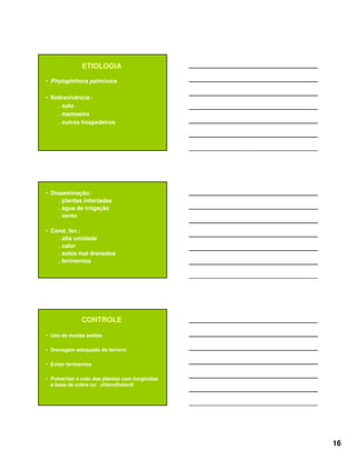 16
ETIOLOGIA
• Phytophthora palmivora
• Sobrevivência:
. solo
. mamoeiro
. outros hospedeiros
• Disseminação:
. plantas infectadas
. água de irrigação
. vento
• Cond. fav.:
. alta umidade
. calor
. solos mal drenados
. ferimentos
CONTROLE
• Uso de mudas sadias
• Drenagem adequada do terreno
• Evitar ferimentos
• Pulverizar o colo das plantas com fungicidas
à base de cobre ou chlorothalonil
 