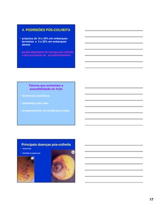 17
4. PODRIDÕES PÓS-COLHEITA
• prejuízos de 10 a 40% em embarques
terrestres e 5 a 30% em embarques
aéreos
• perdas dependem do manejo pós-colheita
e dos processos de acondicionamento
Fatores que aumentam a
suscetibilidade do fruto
• ferimentos mecânicos
• tratamento pelo calor
• armazenamento em temperatura baixa
Principais doenças pós-colheita
• Antracnose
• Podridão do pedúnculo
 