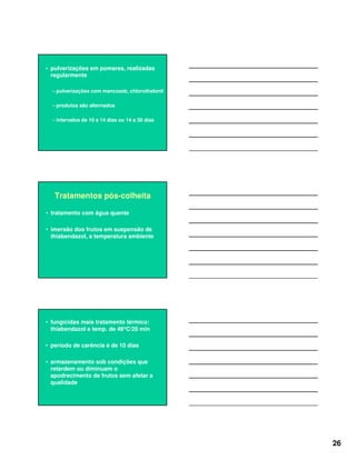 26
• pulverizações em pomares, realizadas
regularmente
– pulverizações com mancozeb, chlorothalonil
– produtos são alternados
– intervalos de 10 a 14 dias ou 14 a 30 dias
Tratamentos pós-colheita
• tratamento com água quente
• imersão dos frutos em suspensão de
thiabendazol, a temperatura ambiente
• fungicidas mais tratamento térmico:
thiabendazol e temp. de 48°°°°C/20 min
• período de carência é de 10 dias
• armazenamento sob condições que
retardem ou diminuam o
apodrecimento de frutos sem afetar a
qualidade
 