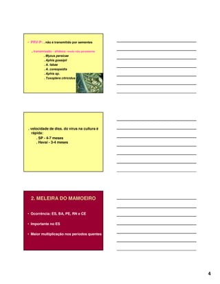 4
• PRV-P: . não é transmitido por sementes
. transmissão - afídeos: modo não persistente
. Myzus persicae
. Aphis gossipii
. A. fabae
. A. coreopsidis
. Aphis sp.
. Toxoptera citricidus
. velocidade de diss. do vírus na cultura é
rápida:
. SP - 4-7 meses
. Havaí - 3-4 meses
2. MELEIRA DO MAMOEIRO
• Ocorrência: ES, BA, PE, RN e CE
• Importante no ES
• Maior multiplicação nos períodos quentes
 