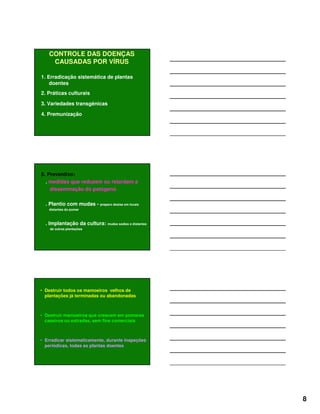 8
CONTROLE DAS DOENÇAS
CAUSADAS POR VÍRUS
1. Erradicação sistemática de plantas
doentes
2. Práticas culturais
3. Variedades transgênicas
4. Premunização
5. Preventivo:
. medidas que reduzem ou retardam a
disseminação do patógeno
. Plantio com mudas - preparo destas em locais
distantes do pomar
. Implantação da cultura: mudas sadias e distantes
de outras plantações
• Destruir todos os mamoeiros velhos de
plantações já terminadas ou abandonadas
• Destruir mamoeiros que crescem em pomares
caseiros ou estradas, sem fins comerciais
• Erradicar sistematicamente, durante inspeções
periódicas, todas as plantas doentes
 