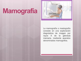 Mamografía
La mamografía o mastografía
consiste en una exploración
diagnóstica de imagen por
rayos X de la glándula
mamaria, mediante aparatos
denominados mamografos.
 