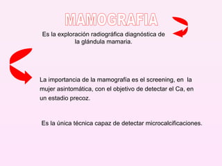Es la exploración radiográfica diagnóstica de la glándula mamaria. La importancia de la mamografía es el screening, en  la mujer asintomática, con el objetivo de detectar el Ca, en un estadio precoz. Es la única técnica capaz de detectar microcalcificaciones. MAMOGRAFIA 