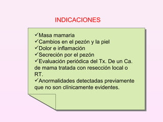 INDICACIONES  Masa mamaria Cambios en el pezón y la piel Dolor e inflamación Secreción por el pezón Evaluación periódica del Tx. De un Ca. de mama tratada con resección local o RT. Anormalidades detectadas previamente que no son clínicamente evidentes. 