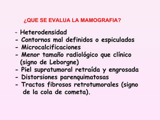 Heterodensidad - Contornos mal definidos o espiculados - Microcalcificaciones  - Menor tamaño radiológico que clínico (signo de Leborgne) - Piel supratumoral retraída y engrosada - Distorsiones parenquimatosas - Tractos fibrosos retrotumorales (signo de la cola de cometa). ¿QUE SE EVALUA LA MAMOGRAFIA? 