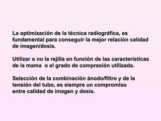 La optimización de la técnica radiográfica, es fundamental para conseguir la mejor relación calidad de imagen/dosis.  Utilizar o no la rejilla en función de las características de la mama  o el grado de compresión utilizada. Selección de la combinación ánodo/filtro y de la tensión del tubo, es siempre un compromiso entre calidad de imagen y dosis. 