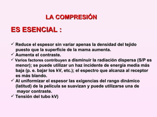 ES ESENCIAL : Reduce el espesor sin variar apenas la densidad del tejido  puesto que la superficie de la mama aumenta.  Aumenta el contraste.  Varios factores contribuyen  a disminuir la radiación dispersa (S/P es menor); se puede utilizar un haz incidente de energía media más  baja (p. e. bajar los kV, etc.); el espectro que alcanza al receptor es más blando.  Al uniformizar el espesor las exigencias del rango dinámico  (latitud) de la película se suavizan y puede utilizarse una de  mayor contraste. Tensión del tubo kV) LA COMPRESIÓN 