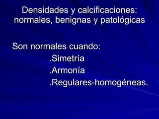 Densidades y calcificaciones: normales, benignas y patológicas Son normales cuando: .Simetría .Armonía .Regulares-homogéneas. 