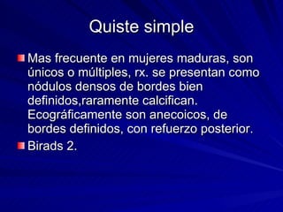 Quiste simple Mas frecuente en mujeres maduras, son únicos o múltiples, rx. se presentan como nódulos densos de bordes bien definidos,raramente calcifican.  Ecográficamente son anecoicos, de bordes definidos, con refuerzo posterior. Birads 2. 