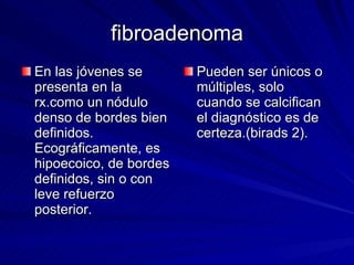 fibroadenoma En las jóvenes se presenta en la rx.como un nódulo denso de bordes bien definidos.  Ecográficamente, es hipoecoico, de bordes definidos, sin o con leve refuerzo posterior. Pueden ser únicos o múltiples, solo cuando se calcifican el diagnóstico es de certeza.(birads 2). 