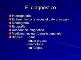 El diagnóstico Interrogatorio. Exámen físico (a veces el dato principal). Mamografía. Ecografía. Resonancia magnética. Medicina nuclear.(ganglio centinela) Biopsia:  -paaf. -aguja gruesa. -mamotone. -quirúrgica. 