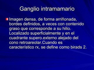 Ganglio intramamario Imagen densa, de forma arriñonada, bordes definidos, a veces con contenido graso que corresponde a su hilio. Localizado superficialmente y en el cuadrante supero.externo alejado del cono retroareolar.Cuando es característico rx, se define como birads 2. 