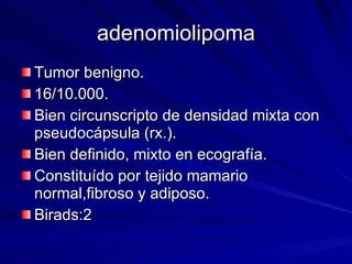 adenomiolipoma Tumor benigno. 16/10.000. Bien circunscripto de densidad mixta con pseudocápsula (rx.). Bien definido, mixto en ecografía. Constituído por tejido mamario normal,fibroso y adiposo. Birads:2 