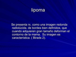 lipoma Se presenta rx. como una imagen redonda radiolúcida, de bordes bien definidos, que cuando adquieren gran tamaño deforman el contorno de la mama.  Su imagen es característica. ( Birads 2). 