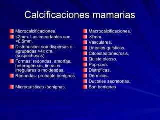 Calcificaciones mamarias Microcalcificaciones <2mm. Las importantes son <0,5mm. Distribución: son dispersas o  agrupadas >4x cm.(sospechosas) Formas: redondas, amorfas, heterogéneas, lineales irregulares o moldeadas. Redondas: probable benignas Microquísticas -benignas.  Macrocalcificaciones. >2mm. Vasculares. Lineales quísticas. Citoesteatonecrosis. Quiste oleoso. Pop-corn. Distróficas. Dérmicas. Ductales secretorias. Son benignas 