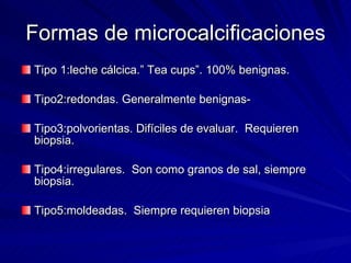Formas de microcalcificaciones Tipo 1:leche cálcica.” Tea cups”. 100% benignas. Tipo2:redondas. Generalmente benignas- Tipo3:polvorientas. Difíciles de evaluar.  Requieren biopsia. Tipo4:irregulares.  Son como granos de sal, siempre biopsia. Tipo5:moldeadas.  Siempre requieren biopsia 
