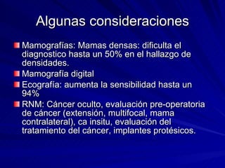 Algunas consideraciones Mamografías: Mamas densas: dificulta el diagnostico hasta un 50% en el hallazgo de densidades. Mamografía digital Ecografía: aumenta la sensibilidad hasta un 94% RNM: Cáncer oculto, evaluación pre-operatoria de cáncer (extensión, multifocal, mama contralateral), ca insitu, evaluación del tratamiento del cáncer, implantes protésicos. 