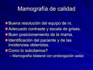 Mamografía de calidad Buena resolución del equipo de rx. Adecuado contraste y escala de grises. Buen posicionamiento de la mama. Identificación del paciente y de las incidencias obtenidas. Como lo solicitamos? Mamografía bilateral con prolongación axilar. 