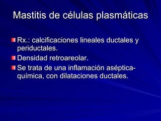 Mastitis de células plasmáticas Rx.: calcificaciones lineales ductales y periductales. Densidad retroareolar. Se trata de una inflamación aséptica-química, con dilataciones ductales. 