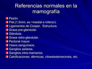 Referencias normales en la mamografía Pezón. Piel.(1,5mm, es >medial e inferior). Ligamentos de Cooper.  Estructura. Grasa pre-glandular. Glándula. Grasa retro-glandular. Pectoral mayor. Vasos sanguíneos. Ganglios axilares. Ganglios intra-mamarios. Calcificaciones: dérmicas, citoesteatonecrosis, etc. 