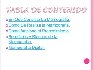  EnQue Consiste La Mamografía.
 Como Se Realiza la Mamografía.
 Como funciona el Procedimiento.
 Beneficios y Riesgos de la
  Mamografía.
 Mamografía Digital.
 
