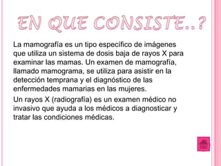 La mamografía es un tipo específico de imágenes
que utiliza un sistema de dosis baja de rayos X para
examinar las mamas. Un examen de mamografía,
llamado mamograma, se utiliza para asistir en la
detección temprana y el diagnóstico de las
enfermedades mamarias en las mujeres.
Un rayos X (radiografía) es un examen médico no
invasivo que ayuda a los médicos a diagnosticar y
tratar las condiciones médicas.
 