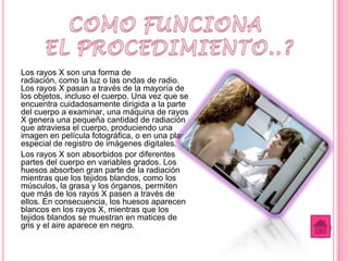Los rayos X son una forma de
radiación, como la luz o las ondas de radio.
Los rayos X pasan a través de la mayoría de
los objetos, incluso el cuerpo. Una vez que se
encuentra cuidadosamente dirigida a la parte
del cuerpo a examinar, una máquina de rayos
X genera una pequeña cantidad de radiación
que atraviesa el cuerpo, produciendo una
imagen en película fotográfica, o en una placa
especial de registro de imágenes digitales.
Los rayos X son absorbidos por diferentes
partes del cuerpo en variables grados. Los
huesos absorben gran parte de la radiación
mientras que los tejidos blandos, como los
músculos, la grasa y los órganos, permiten
que más de los rayos X pasen a través de
ellos. En consecuencia, los huesos aparecen
blancos en los rayos X, mientras que los
tejidos blandos se muestran en matices de
gris y el aire aparece en negro.
 