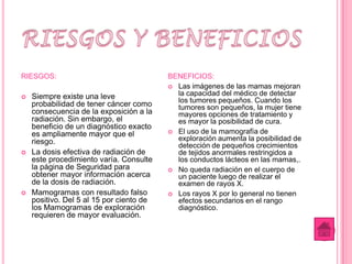 RIESGOS:                                  BENEFICIOS:
                                           Las imágenes de las mamas mejoran

   Siempre existe una leve                 la capacidad del médico de detectar
                                            los tumores pequeños. Cuando los
    probabilidad de tener cáncer como       tumores son pequeños, la mujer tiene
    consecuencia de la exposición a la      mayores opciones de tratamiento y
    radiación. Sin embargo, el              es mayor la posibilidad de cura.
    beneficio de un diagnóstico exacto
                                           El uso de la mamografía de
    es ampliamente mayor que el
    riesgo.                                 exploración aumenta la posibilidad de
                                            detección de pequeños crecimientos
   La dosis efectiva de radiación de       de tejidos anormales restringidos a
    este procedimiento varía. Consulte      los conductos lácteos en las mamas,.
    la página de Seguridad para            No queda radiación en el cuerpo de
    obtener mayor información acerca        un paciente luego de realizar el
    de la dosis de radiación.               examen de rayos X.
   Mamogramas con resultado falso         Los rayos X por lo general no tienen
    positivo. Del 5 al 15 por ciento de     efectos secundarios en el rango
    los Mamogramas de exploración           diagnóstico.
    requieren de mayor evaluación.
 
