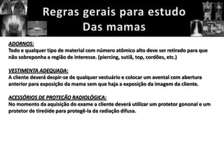 ADORNOS:
Todo e qualquer tipo de material com número atômico alto deve ser retirado para que
não sobreponha a região de interesse. (piercing, sutiã, top, cordões, etc.)

VESTIMENTA ADEQUADA:
A cliente deverá despir-se de qualquer vestuário e colocar um avental com abertura
anterior para exposição da mama sem que haja a exposição da imagem da cliente.

ACESSÓRIOS DE PROTEÇÃO RADIOLÓGICA:
No momento da aquisição do exame a cliente deverá utilizar um protetor gononal e um
protetor de tireóide para protegê-la da radiação difusa.
 