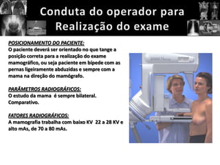 POSICIONAMENTO DO PACIENTE:
O paciente deverá ser orientado no que tange a
posição correta para a realização do exame
mamográfico, ou seja paciente em bípede com as
pernas ligeiramente abduzidas e sempre com a
mama na direção do mamógrafo.

PARÂMETROS RADIOGRÁFICOS:
O estudo da mama é sempre bilateral.
Comparativo.

FATORES RADIOGRÁFICOS:
A mamografia trabalha com baixo KV 22 a 28 KV e
alto mAs, de 70 a 80 mAs.
 