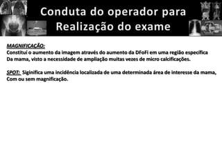 MAGNIFICAÇÃO:
Constituí o aumento da imagem através do aumento da DFoFi em uma região específica
Da mama, visto a necessidade de ampliação muitas vezes de micro calcificações.

SPOT: Siginifica uma incidência localizada de uma determinada área de interesse da mama,
Com ou sem magnificação.
 