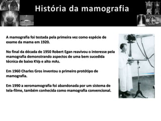 A mamografia foi testada pela primeira vez como espécie de
exame da mama em 1920.

No final da década de 1950 Robert Egan reavivou o interesse pela
mamografia demonstrando aspectos de uma bem sucedida
técnica de baixo KVp e alto mAs.

Em 1960 Charles Gros inventou o primeiro protótipo de
mamografia.

Em 1990 a xeromamografia foi abandonada por um sistema de
tela-filme, também conhecida como mamografia convencional.
 