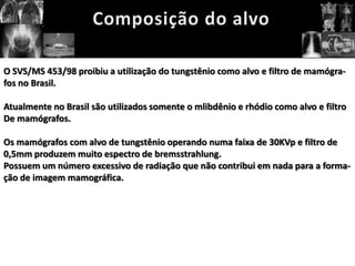 O SVS/MS 453/98 proibiu a utilização do tungstênio como alvo e filtro de mamógra-
fos no Brasil.

Atualmente no Brasil são utilizados somente o mlibdênio e rhódio como alvo e filtro
De mamógrafos.

Os mamógrafos com alvo de tungstênio operando numa faixa de 30KVp e filtro de
0,5mm produzem muito espectro de bremsstrahlung.
Possuem um número excessivo de radiação que não contribui em nada para a forma-
ção de imagem mamográfica.
 