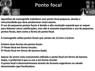 Aparelhos de mamografia trabalham com ponto focal pequeno, devido a
minuciosidade que deve predominar neste exame.
O uso de pequenos pontos focais é devido a alta resolução espacial que se requer
para detectar micro calcificações, mas não é somente importante o uso de pequenos
pontos focais, bem como a forma do ponto focal.

A mamografia utiliza pontos focais que variam de: 0,1mm a 0,3mm

Existem duas formas de pontos focais:
1º Ponto focal em forma circular;
2º Ponto focal em forma de banana dupla.

Apesar de serem mais comumente utilizado o ponto focal em forma de banana
dupla, o preferível é que se use o em forma circular.
O ponto focal é desenvolvimento através de formato engenhoso no catodo
denominado capa focalizadora.
 