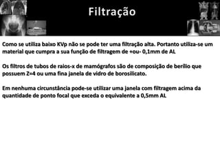 Como se utiliza baixo KVp não se pode ter uma filtração alta. Portanto utiliza-se um
material que cumpra a sua função de filtragem de +ou- 0,1mm de AL

Os filtros de tubos de raios-x de mamógrafos são de composição de berílio que
possuem Z=4 ou uma fina janela de vidro de borosilicato.

Em nenhuma circunstância pode-se utilizar uma janela com filtragem acima da
quantidade de ponto focal que exceda o equivalente a 0,5mm AL
 