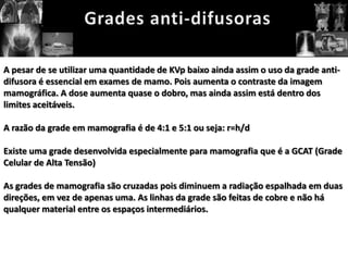 A pesar de se utilizar uma quantidade de KVp baixo ainda assim o uso da grade anti-
difusora é essencial em exames de mamo. Pois aumenta o contraste da imagem
mamográfica. A dose aumenta quase o dobro, mas ainda assim está dentro dos
limites aceitáveis.

A razão da grade em mamografia é de 4:1 e 5:1 ou seja: r=h/d

Existe uma grade desenvolvida especialmente para mamografia que é a GCAT (Grade
Celular de Alta Tensão)

As grades de mamografia são cruzadas pois diminuem a radiação espalhada em duas
direções, em vez de apenas uma. As linhas da grade são feitas de cobre e não há
qualquer material entre os espaços intermediários.
 