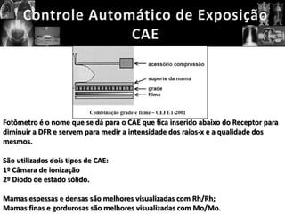 Fotômetro é o nome que se dá para o CAE que fica inserido abaixo do Receptor para
diminuir a DFR e servem para medir a intensidade dos raios-x e a qualidade dos
mesmos.

São utilizados dois tipos de CAE:
1º Câmara de ionização
2º Diodo de estado sólido.

Mamas espessas e densas são melhores visualizadas com Rh/Rh;
Mamas finas e gordurosas são melhores visualizadas com Mo/Mo.
 